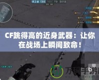 CF跳得高的近身武器：讓你在戰(zhàn)場上瞬間致命！
