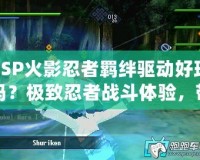 PSP火影忍者羈絆驅(qū)動好玩嗎？極致忍者戰(zhàn)斗體驗，帶你感受激情之旅！