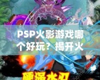 PSP火影游戲哪個好玩？揭開火影迷心中的經典游戲秘籍