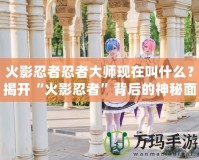 火影忍者忍者大師現(xiàn)在叫什么？揭開“火影忍者”背后的神秘面紗