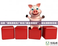 玩轉“賺錢游戲無廣告無門檻全部提現”，輕松賺取零花錢！