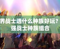 魔獸世界戰(zhàn)士選什么種族好玩？解密最強戰(zhàn)士種族組合
