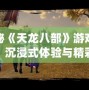探秘《天龍八部》游戲視頻：沉浸式體驗與精彩紛呈的武俠世界