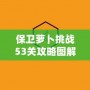 保衛蘿卜挑戰53關攻略圖解法視頻，讓你輕松過關，秒殺敵人！