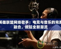 英雄聯盟網絡歌手：電競與音樂的完美融合，掀起全新潮流