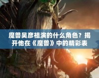 魔獸吳彥祖演的什么角色？揭開他在《魔獸》中的精彩表現