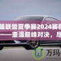 《英雄聯盟夏季賽2024賽程視頻回放——重溫巔峰對決，盡享賽事精彩！》