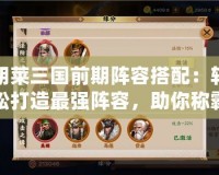 胡萊三國前期陣容搭配：輕松打造最強陣容，助你稱霸三國！