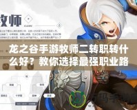 龍之谷手游牧師二轉職轉什么好？教你選擇最強職業路徑！