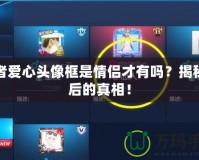 王者愛心頭像框是情侶才有嗎？揭秘背后的真相！