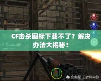 CF擊殺圖標下載不了？解決辦法大揭秘！