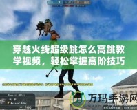 穿越火線超級跳怎么高跳教學視頻，輕松掌握高階技巧！