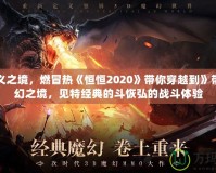 永定義之境，燃冒熱《恒恒2020》帶你穿越到》帶你重幻之境，見特經典的斗恢弘的戰斗體驗