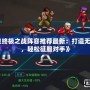 《拳皇終極之戰(zhàn)陣容推薦最新：打造無敵戰(zhàn)隊，輕松征服對手》