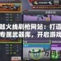穿越火線刷槍網站：打造你的專屬武器庫，開啟游戲新篇章