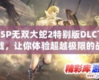 PSP無雙大蛇2特別版DLC下載，讓你體驗(yàn)超越極限的戰(zhàn)斗快感！