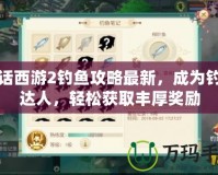 大話西游2釣魚攻略最新，成為釣魚達人，輕松獲取豐厚獎勵