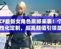 CF最新女角色震撼來襲！個(gè)性化定制，超高顏值引領(lǐng)潮流