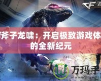 Cf斧子龍嘯：開(kāi)啟極致游戲體驗(yàn)的全新紀(jì)元
