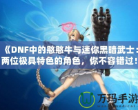 《DNF中的憨憨牛與迷你黑暗武士：兩位極具特色的角色，你不容錯過！》