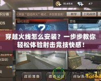 穿越火線怎么安裝？一步步教你輕松體驗射擊競技快感！