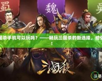 網頁版三國殺手機可以玩嗎？——暢玩三國殺的新選擇，給你全新體驗！