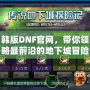 韓版DNF官網，帶你領略最前沿的地下城冒險體驗！