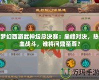 夢幻西游武神壇總決賽：巔峰對決，熱血戰斗，誰將問鼎至尊？