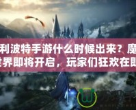 哈利波特手游什么時候出來？魔法世界即將開啟，玩家們狂歡在即！