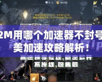 天堂2M用哪個加速器不封號？完美加速攻略解析！