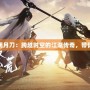 天刀手游官網明月刀：跨越時空的江湖傳奇，帶你重回江湖巔峰