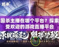 三國殺主播在哪個平臺？探索最受歡迎的游戲直播平臺