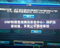 DNF制裁查詢騰訊安全中心：保護玩家權益，享受公平游戲體驗