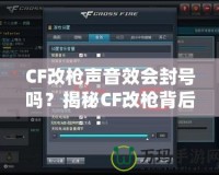 CF改槍聲音效會封號嗎？揭秘CF改槍背后的風險與真相