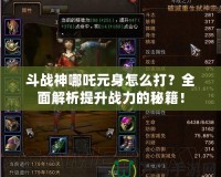 斗戰神哪吒元身怎么打？全面解析提升戰力的秘籍！