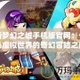 新夢幻之城手機版官網：一場虛擬世界的奇幻冒險之旅