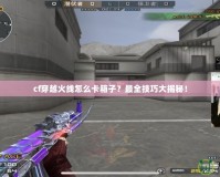 cf穿越火線怎么卡箱子？最全技巧大揭秘！