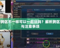 DNF跨區不一樣可以一起玩嗎？解析跨區玩法與注意事項