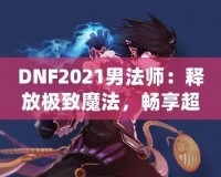 DNF2021男法師：釋放極致魔法，暢享超凡戰斗體驗！