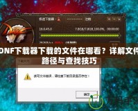 DNF下載器下載的文件在哪看？詳解文件路徑與查找技巧