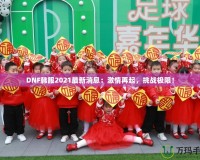 DNF韓服2021最新消息：激情再起，挑戰極限！