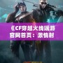 《CF穿越火線端游官網首頁：激情射擊，盡在指尖》