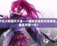 DNF女人物圖片大全——精彩紛呈的女性角色，你最喜歡哪一位？