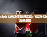 cfpls12總決賽視頻高清：精彩對決，震撼呈現