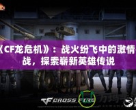 《CF龍危機》：戰火紛飛中的激情挑戰，探索嶄新英雄傳說