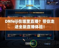 DNfeiji在哪里直播？帶你走進(jìn)全新直播體驗！