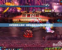 DNF深淵怎么進去？揭秘深淵副本的必備攻略與技巧！