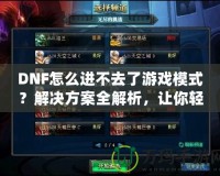DNF怎么進不去了游戲模式？解決方案全解析，讓你輕松回到游戲世界！