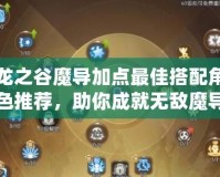 龍之谷魔導加點最佳搭配角色推薦，助你成就無敵魔導之路！