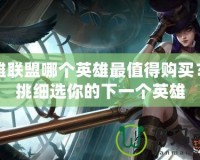 英雄聯(lián)盟哪個(gè)英雄最值得購買？精挑細(xì)選你的下一個(gè)英雄